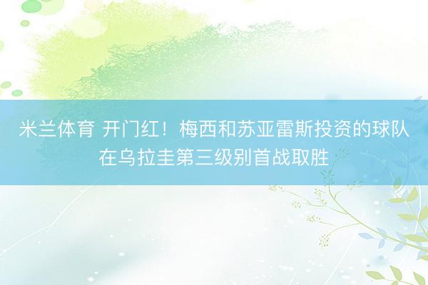 米兰体育 开门红！梅西和苏亚雷斯投资的球队在乌拉圭第三级别首战取胜
