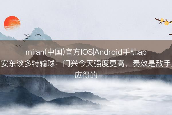 milan(中国)官方IOS|Android手机app下载 安东谈多特输球：门兴今天强度更高，奏效是敌手应得的