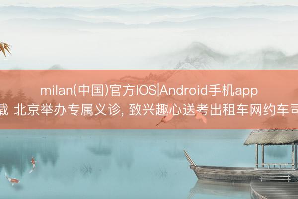 milan(中国)官方IOS|Android手机app下载 北京举办专属义诊， 致兴趣心送考出租车网约车司机