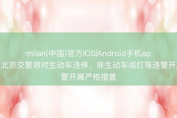 milan(中国)官方IOS|Android手机app下载 本年北京交警将对生动车违停、非生动车闯灯等违警开展严格措置