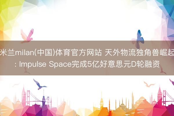 米兰milan(中国)体育官方网站 天外物流独角兽崛起: Impulse Space完成5亿好意思元D轮融资