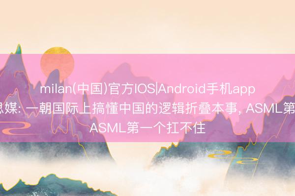 milan(中国)官方IOS|Android手机app下载 好意思媒: 一朝国际上搞懂中国的逻辑折叠本事， ASML第一个扛不住