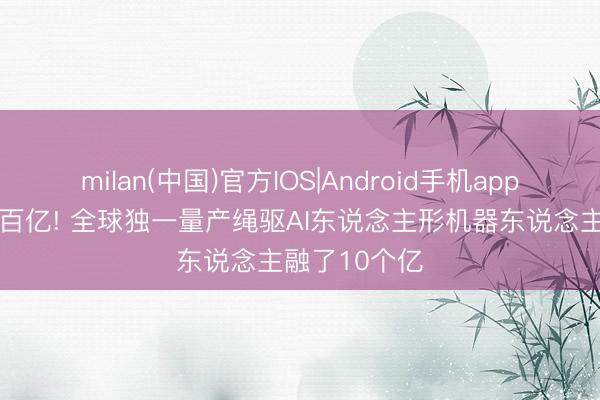 milan(中国)官方IOS|Android手机app下载 估值破百亿! 全球独一量产绳驱AI东说念主形机器东说念主融了10个亿