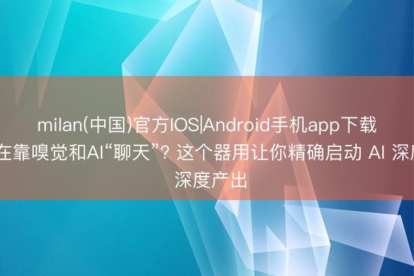 milan(中国)官方IOS|Android手机app下载 你还在靠嗅觉和AI“聊天”? 这个器用让你精确启动 AI 深度产出
