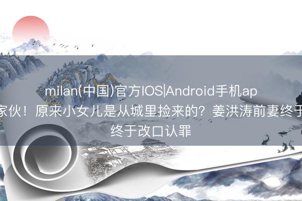 milan(中国)官方IOS|Android手机app下载 好家伙！原来小女儿是从城里捡来的？姜洪涛前妻终于改口认罪