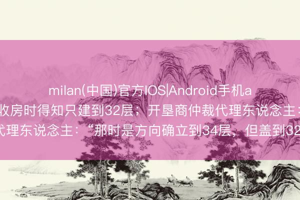 milan(中国)官方IOS|Android手机app下载 买了34层一套房 收房时得知只建到32层；开垦商仲裁代理东说念主：“那时是方向确立到34层，但盖到32层就不让盖了”