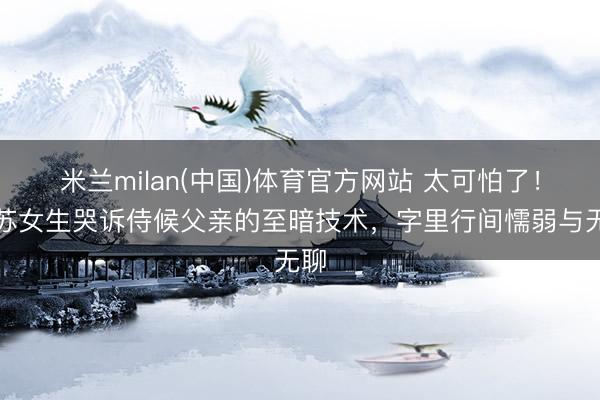 米兰milan(中国)体育官方网站 太可怕了！江苏女生哭诉侍候父亲的至暗技术，字里行间懦弱与无聊