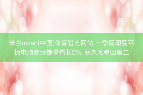 米兰milan(中国)体育官方网站 一季度印度平板电脑商场销量增长5% 联念念重回第二