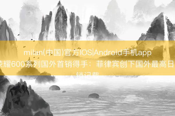 milan(中国)官方IOS|Android手机app下载 荣耀600系列国外首销得手：菲律宾创下国外最高日销记载
