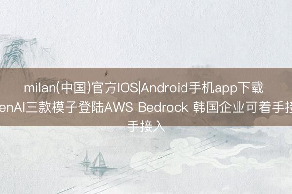 milan(中国)官方IOS|Android手机app下载 OpenAI三款模子登陆AWS Bedrock 韩国企业可着手接入