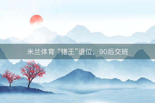 米兰体育 “猪王”退位，90后交班