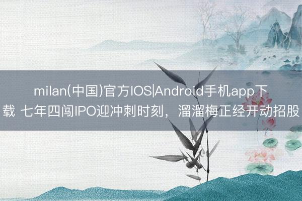 milan(中国)官方IOS|Android手机app下载 七年四闯IPO迎冲刺时刻，溜溜梅正经开动招股