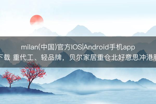 milan(中国)官方IOS|Android手机app下载 重代工、轻品牌，贝尔家居重仓北好意思冲港股