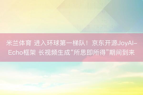 米兰体育 进入环球第一梯队！京东开源JoyAI-Echo框架 长视频生成“所思即所得”期间到来