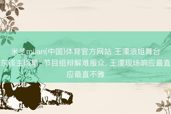 米兰milan(中国)体育官方网站 王濛浪姐舞台疑被东谈主瑕瑜， 节目组辩解难服众， 王濛现场响应最直不雅