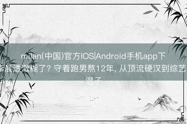 milan(中国)官方IOS|Android手机app下载 李晨透澈糊了? 守着跑男熬12年， 从顶流硬汉到综艺混子