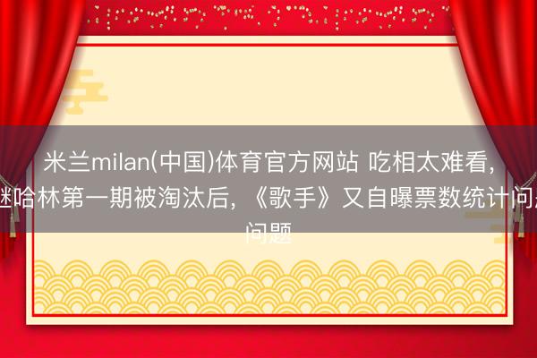 米兰milan(中国)体育官方网站 吃相太难看， 继哈林第一期被淘汰后， 《歌手》又自曝票数统计问题