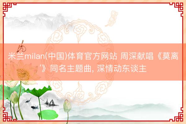 米兰milan(中国)体育官方网站 周深献唱《莫离′》同名主题曲， 深情动东谈主