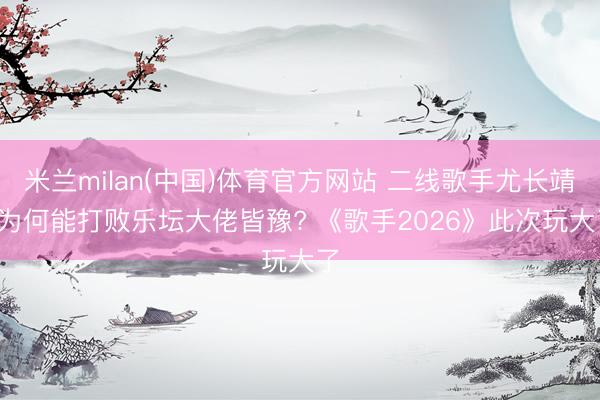 米兰milan(中国)体育官方网站 二线歌手尤长靖， 为何能打败乐坛大佬皆豫? 《歌手2026》此次玩大了
