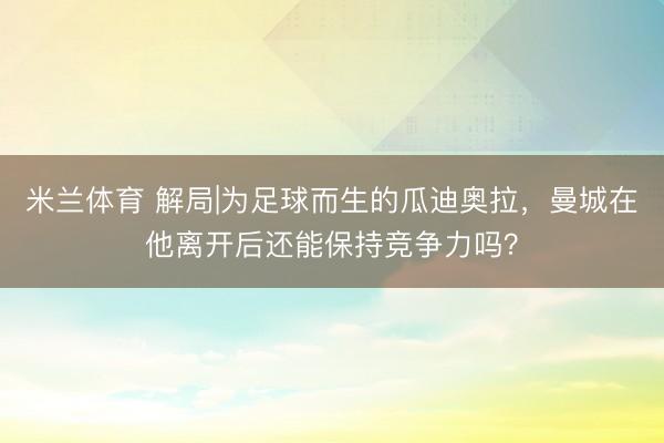 米兰体育 解局|为足球而生的瓜迪奥拉，曼城在他离开后还能保持竞争力吗？