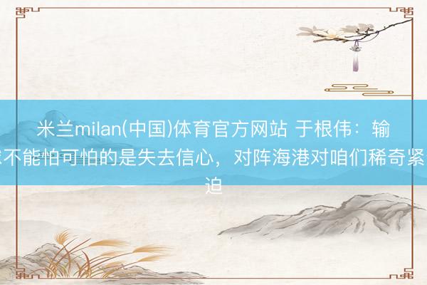 米兰milan(中国)体育官方网站 于根伟：输球不能怕可怕的是失去信心，对阵海港对咱们稀奇紧迫