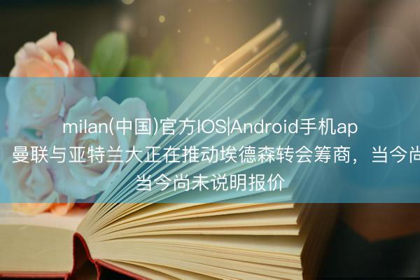 milan(中国)官方IOS|Android手机app下载 记者：曼联与亚特兰大正在推动埃德森转会筹商，当今尚未说明报价