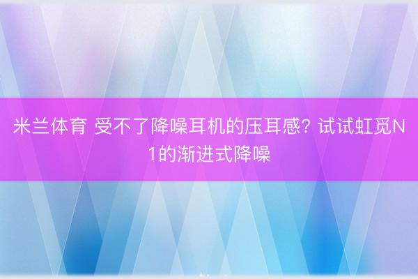 米兰体育 受不了降噪耳机的压耳感? 试试虹觅N1的渐进式降噪
