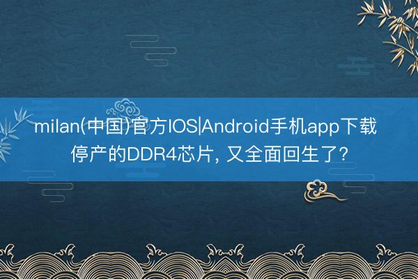 milan(中国)官方IOS|Android手机app下载 停产的DDR4芯片， 又全面回生了?