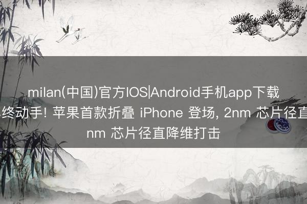 milan(中国)官方IOS|Android手机app下载 憋了六年终动手! 苹果首款折叠 iPhone 登场, 2nm 芯片径直降维打击
