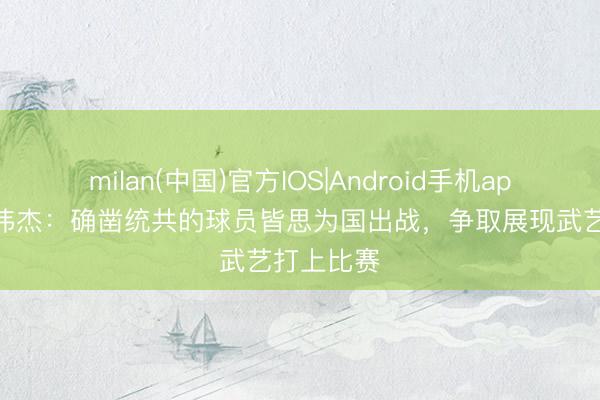 milan(中国)官方IOS|Android手机app下载 毛伟杰：确凿统共的球员皆思为国出战，争取展现武艺打上比赛