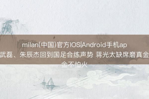 milan(中国)官方IOS|Android手机app下载 武磊、朱辰杰回到国足合练声势 蒋光太缺席磨真金不怕火