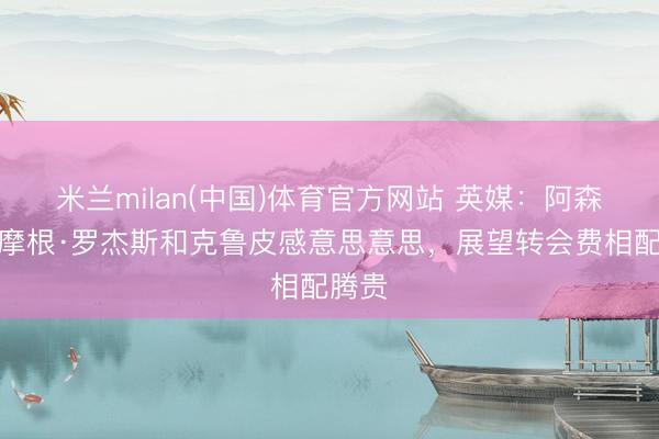 米兰milan(中国)体育官方网站 英媒：阿森纳对摩根·罗杰斯和克鲁皮感意思意思，展望转会费相配腾贵