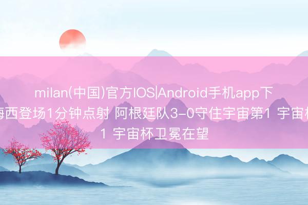 milan(中国)官方IOS|Android手机app下载 球王! 梅西登场1分钟点射 阿根廷队3-0守住宇宙第1 宇宙杯卫冕在望