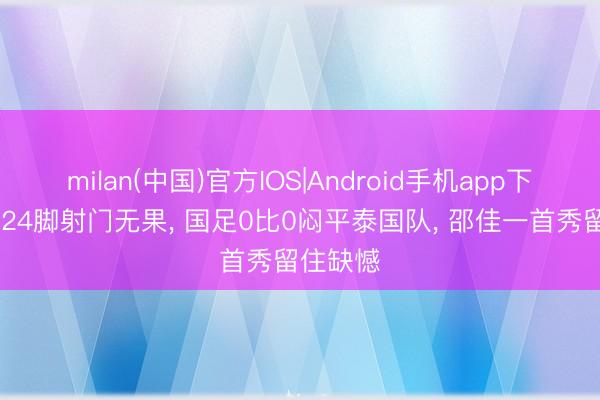 milan(中国)官方IOS|Android手机app下载 狂轰24脚射门无果， 国足0比0闷平泰国队， 邵佳一首秀留住缺憾