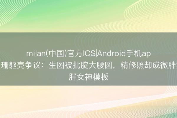 milan(中国)官方IOS|Android手机app下载 江珊躯壳争议:生图被批腚大腰圆,精修照却成微胖女神模板