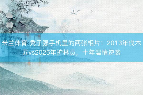 米兰体育 秃子强手机里的两张相片：2013年伐木匠vs2025年护林员，十年温情逆袭