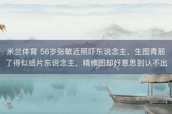 米兰体育 56岁张敏近照吓东说念主，生图青筋了得似纸片东说念主，精修图却好意思到认不出