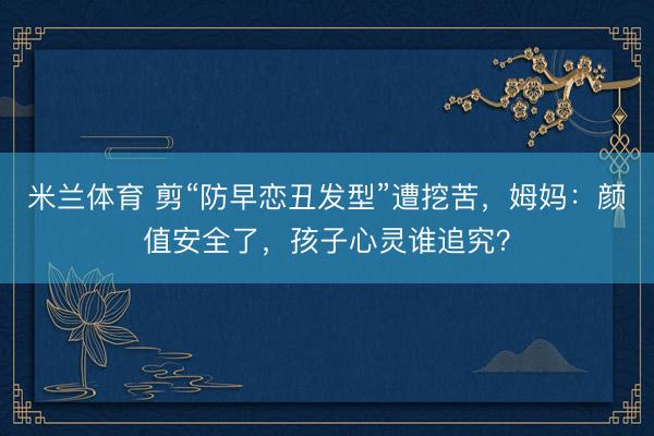米兰体育 剪“防早恋丑发型”遭挖苦,姆妈:颜值安全了,孩子心灵谁追究?