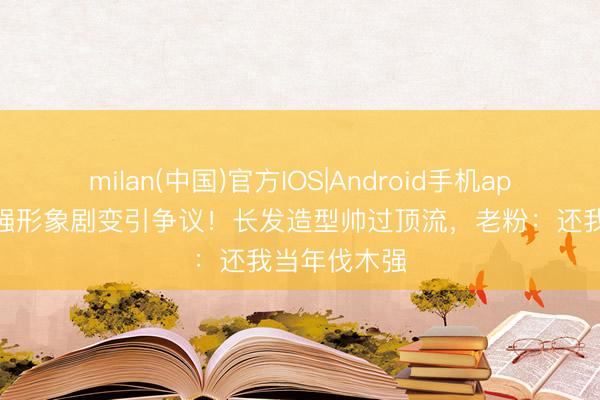 milan(中国)官方IOS|Android手机app下载 秃顶强形象剧变引争议！长发造型帅过顶流，老粉：还我当年伐木强