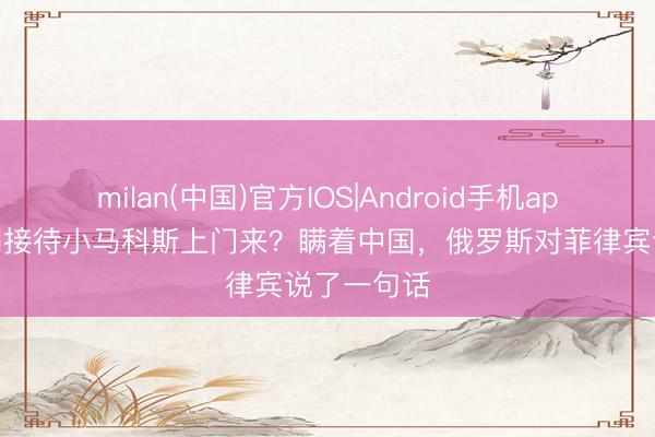 milan(中国)官方IOS|Android手机app下载 有利接待小马科斯上门来？瞒着中国，俄罗斯对菲律宾说了一句话
