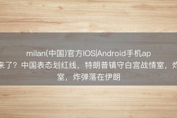 milan(中国)官方IOS|Android手机app下载 瑕疵来了？中国表态划红线，特朗普镇守白宫战情室，炸弹落在伊朗