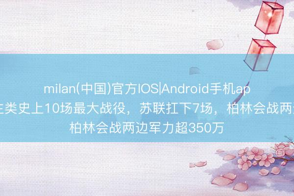 milan(中国)官方IOS|Android手机app下载 东说念主类史上10场最大战役，苏联扛下7场，柏林会战两边军力超350万