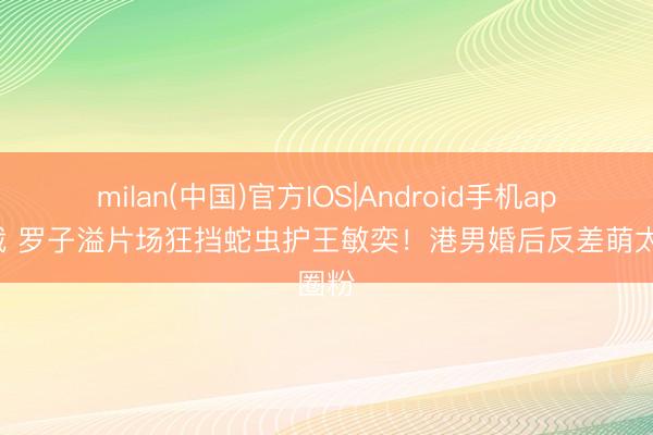 milan(中国)官方IOS|Android手机app下载 罗子溢片场狂挡蛇虫护王敏奕！港男婚后反差萌太圈粉