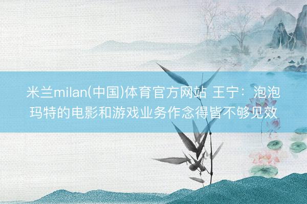 米兰milan(中国)体育官方网站 王宁：泡泡玛特的电影和游戏业务作念得皆不够见效