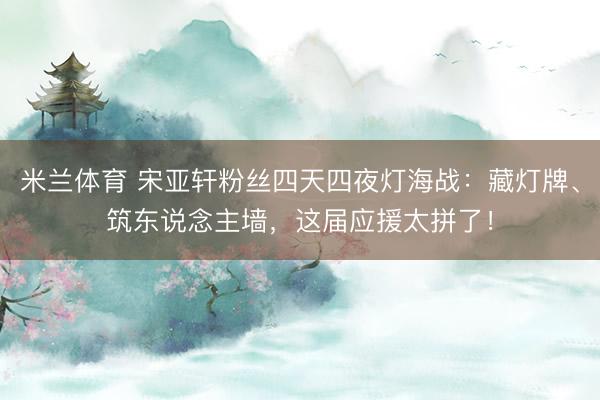 米兰体育 宋亚轩粉丝四天四夜灯海战：藏灯牌、筑东说念主墙，这届应援太拼了！