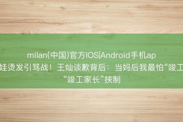 milan(中国)官方IOS|Android手机app下载 5岁娃烫发引骂战！王灿谈歉背后：当妈后我最怕“竣工家长”挟制