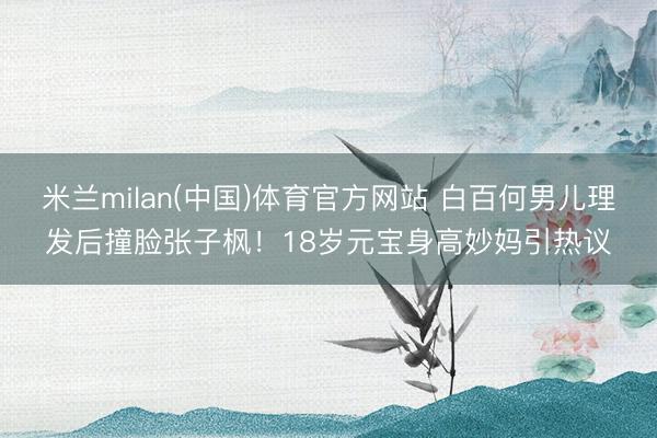 米兰milan(中国)体育官方网站 白百何男儿理发后撞脸张子枫！18岁元宝身高妙妈引热议