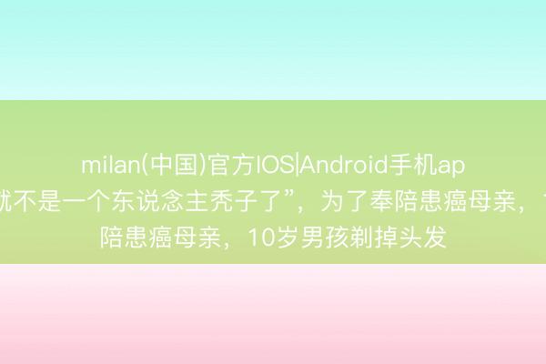 milan(中国)官方IOS|Android手机app下载 “这么姆妈就不是一个东说念主秃子了”，为了奉陪患癌母亲，10岁男孩剃掉头发
