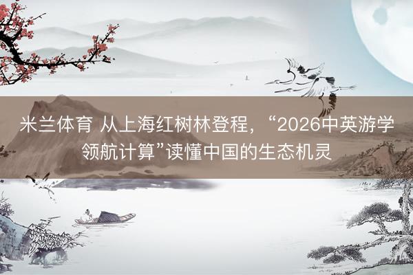 米兰体育 从上海红树林登程，“2026中英游学领航计算”读懂中国的生态机灵