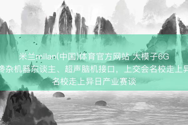 米兰milan(中国)体育官方网站 大模子6G盒子、氢电搀杂机器东谈主、超声脑机接口，上交会名校走上异日产业赛谈